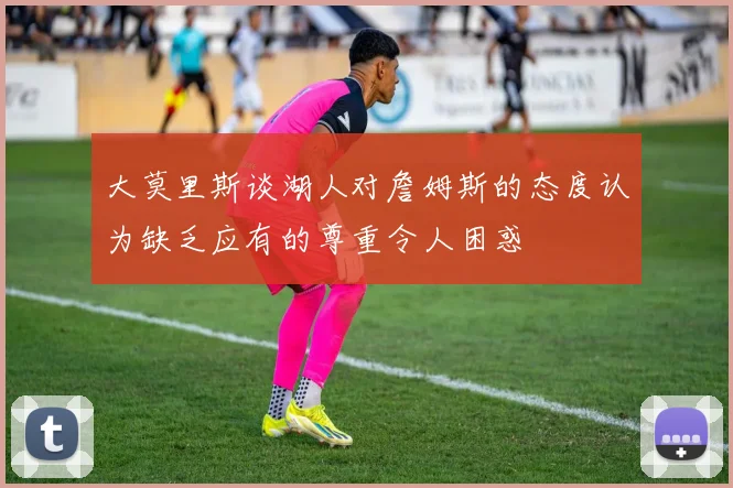 大莫里斯谈湖人对詹姆斯的态度认为缺乏应有的尊重令人困惑