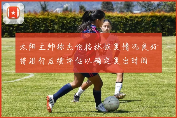 太阳主帅称杰伦格林恢复情况良好将进行后续评估以确定复出时间