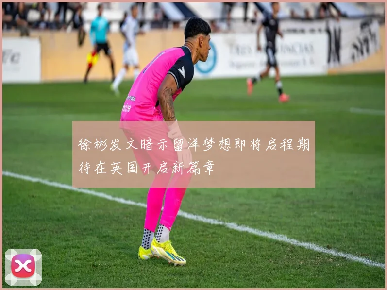 徐彬发文暗示留洋梦想即将启程期待在英国开启新篇章