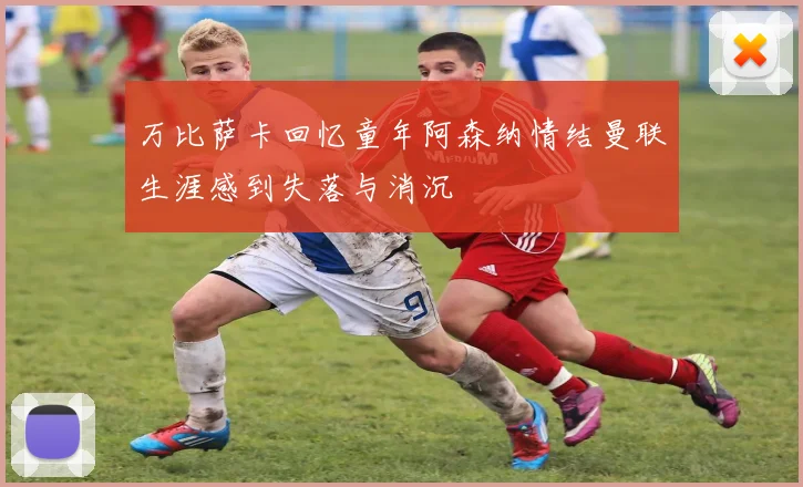 万比萨卡回忆童年阿森纳情结曼联生涯感到失落与消沉