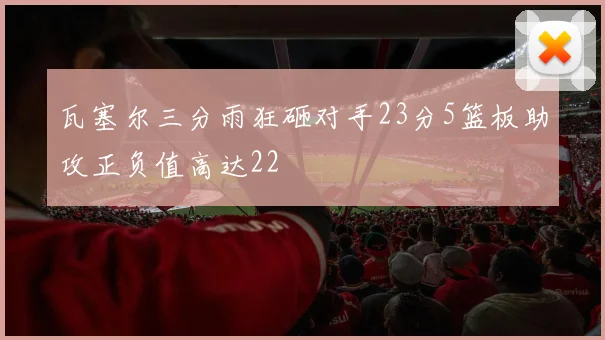 瓦塞尔三分雨狂砸对手23分5篮板助攻正负值高达22