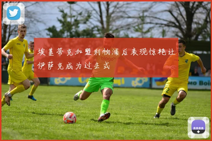 埃基蒂克加盟利物浦后表现惊艳让伊萨克成为过去式