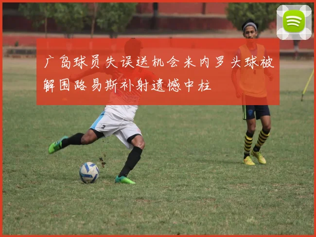 广岛球员失误送机会米内罗头球被解围路易斯补射遗憾中柱