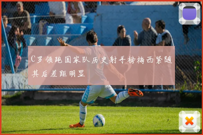 C罗领跑国家队历史射手榜梅西紧随其后差距明显
