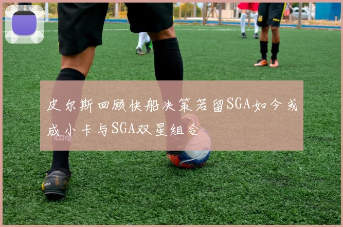 皮尔斯回顾快船决策若留SGA如今或成小卡与SGA双星组合