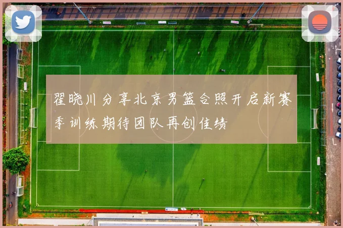 翟晓川分享北京男篮合照开启新赛季训练期待团队再创佳绩