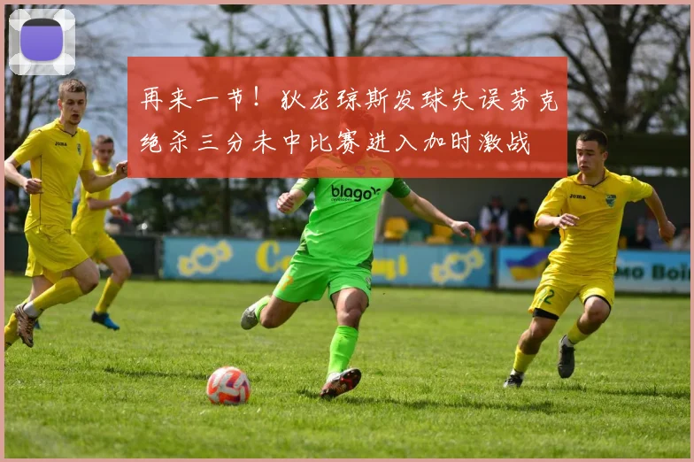 再来一节！狄龙琼斯发球失误芬克绝杀三分未中比赛进入加时激战