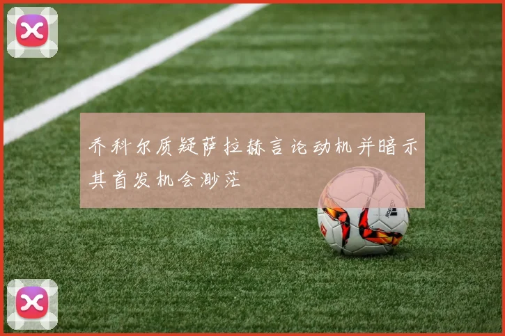 乔科尔质疑萨拉赫言论动机并暗示其首发机会渺茫