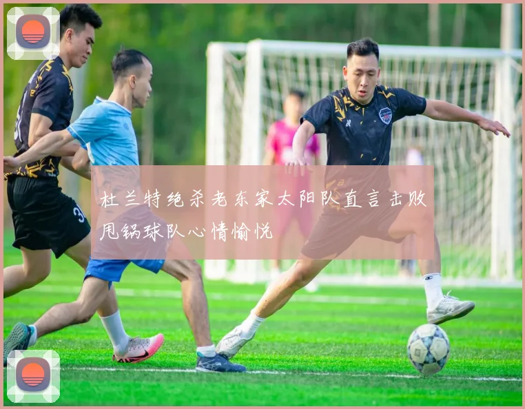 杜兰特绝杀老东家太阳队直言击败甩锅球队心情愉悦