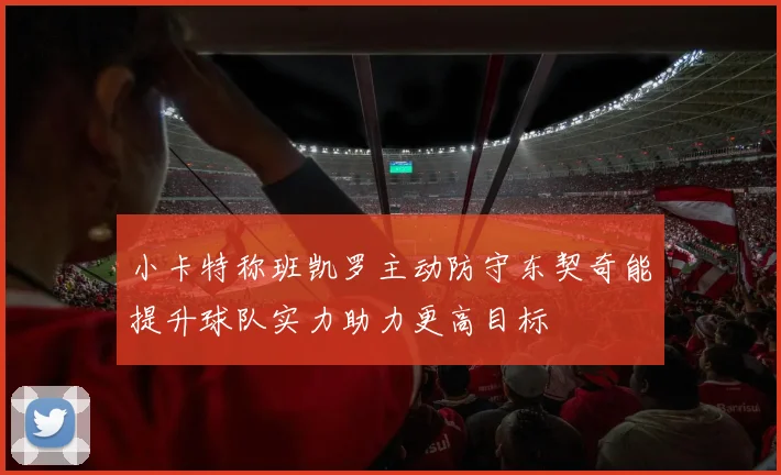 小卡特称班凯罗主动防守东契奇能提升球队实力助力更高目标