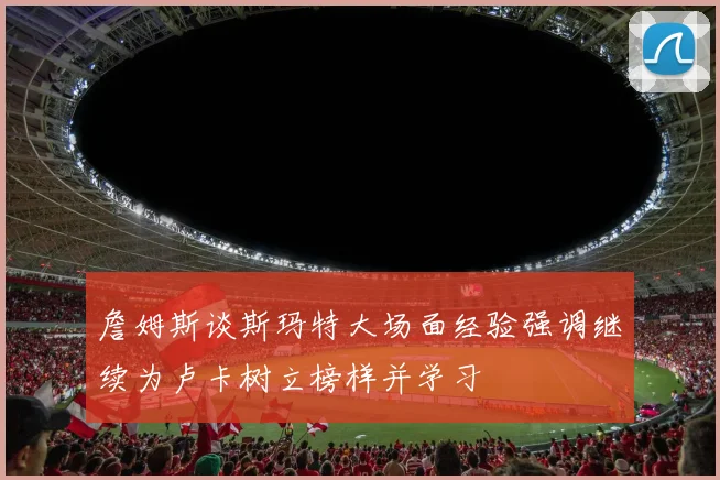 詹姆斯谈斯玛特大场面经验强调继续为卢卡树立榜样并学习