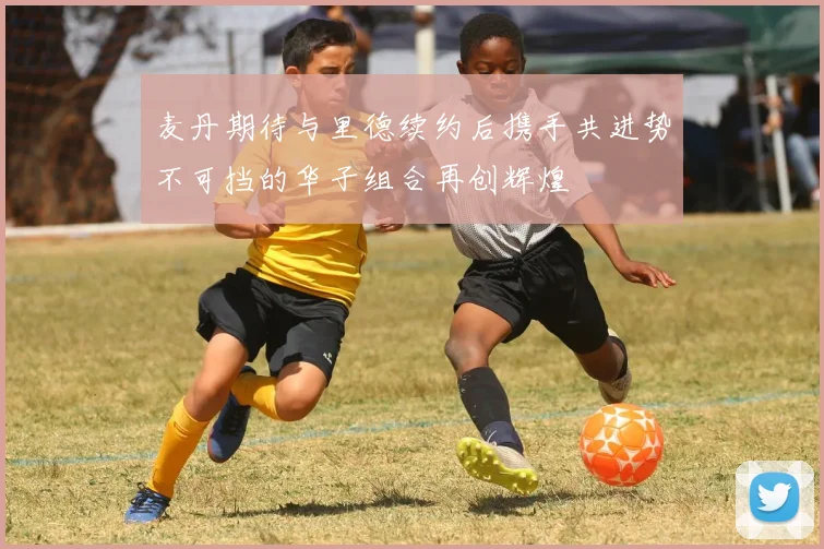 麦丹期待与里德续约后携手共进势不可挡的华子组合再创辉煌