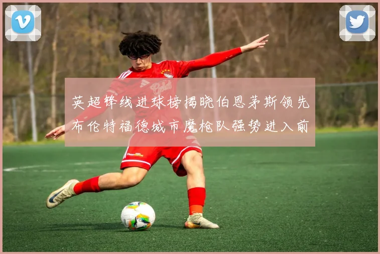 英超锋线进球榜揭晓伯恩茅斯领先布伦特福德城市魔枪队强势进入前六