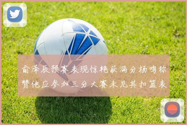 俞泽辰预赛表现惊艳获满分杨鸣称赞他应参加三分大赛未见其扣篮表现