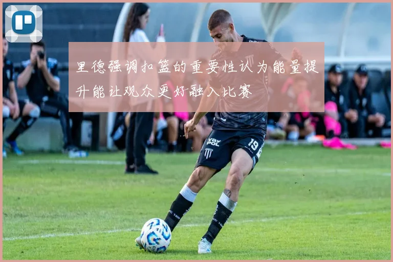 里德强调扣篮的重要性认为能量提升能让观众更好融入比赛