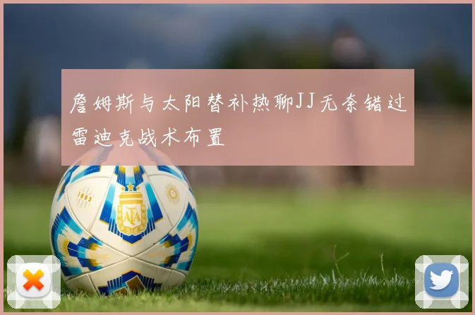 詹姆斯与太阳替补热聊JJ无奈错过雷迪克战术布置