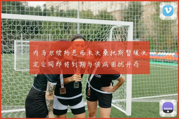 内马尔续约悬而未决桑托斯暂缓决定合同即将到期与伤病困扰并存