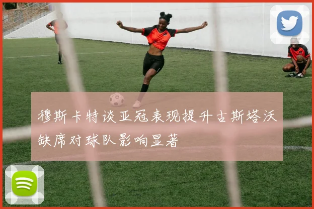 穆斯卡特谈亚冠表现提升古斯塔沃缺席对球队影响显著