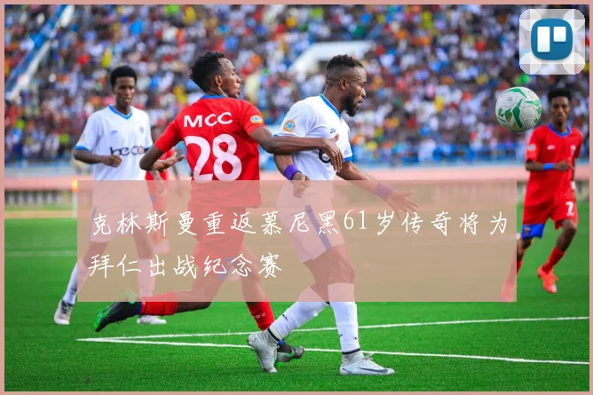 克林斯曼重返慕尼黑61岁传奇将为拜仁出战纪念赛