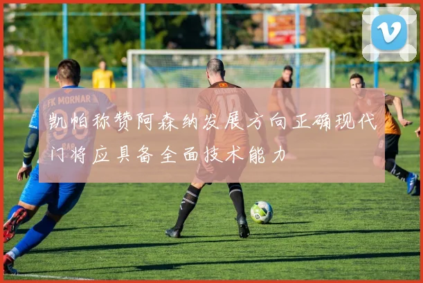 凯帕称赞阿森纳发展方向正确现代门将应具备全面技术能力