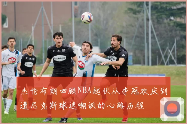 杰伦布朗回顾NBA起伏从夺冠欢庆到遭尼克斯球迷嘲讽的心路历程