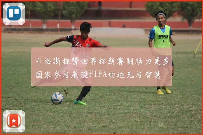 卡洛斯称赞世界杯新赛制助力更多国家参与展现FIFA的远见与智慧