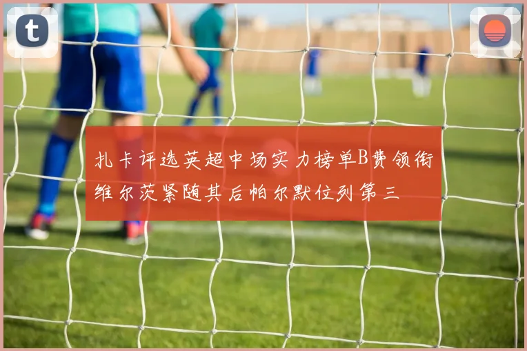 扎卡评选英超中场实力榜单B费领衔维尔茨紧随其后帕尔默位列第三