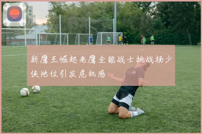 新鹰王崛起老鹰全能战士挑战杨少侠地位引发危机感