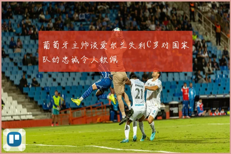 葡萄牙主帅谈爱尔兰失利C罗对国家队的忠诚令人钦佩