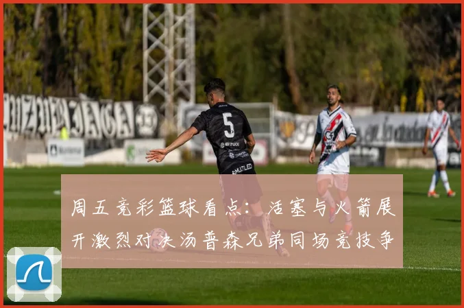 周五竞彩篮球看点：活塞与火箭展开激烈对决汤普森兄弟同场竞技争夺荣耀