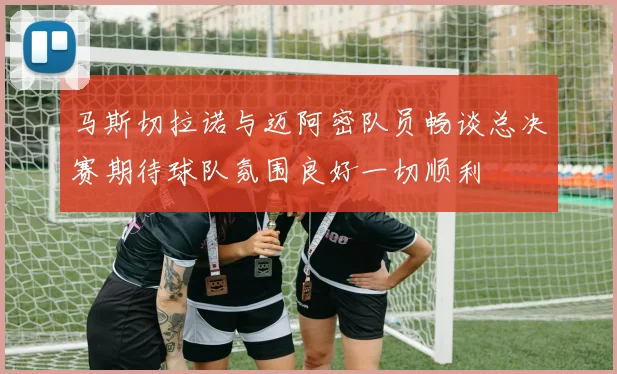 马斯切拉诺与迈阿密队员畅谈总决赛期待球队氛围良好一切顺利