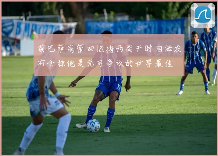 前巴萨高管回忆梅西离开时泪洒发布会称他是无可争议的世界最佳