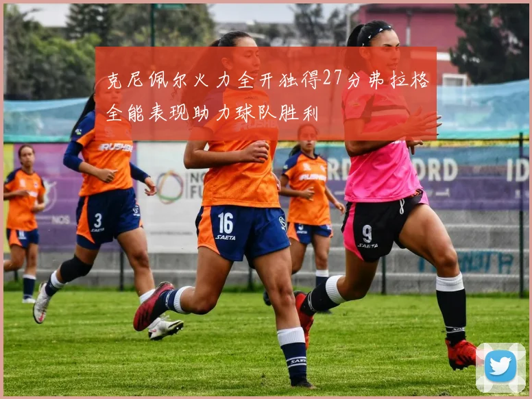 克尼佩尔火力全开独得27分弗拉格全能表现助力球队胜利