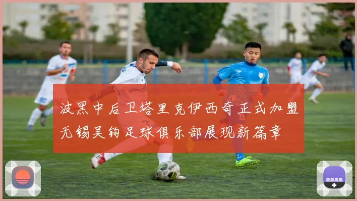 波黑中后卫塔里克伊西奇正式加盟无锡吴钩足球俱乐部展现新篇章