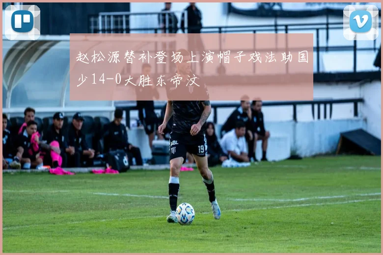 赵松源替补登场上演帽子戏法助国少14-0大胜东帝汶