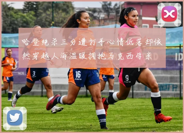 哈登绝杀三分遭打手心情低落却依然穿越人海温暖拥抱马克西母亲