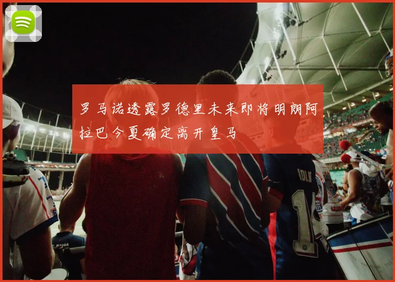 罗马诺透露罗德里未来即将明朗阿拉巴今夏确定离开皇马