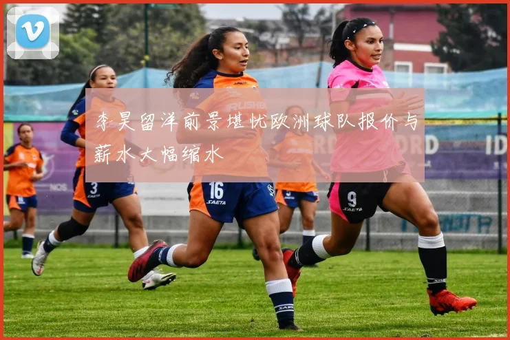 李昊留洋前景堪忧欧洲球队报价与薪水大幅缩水