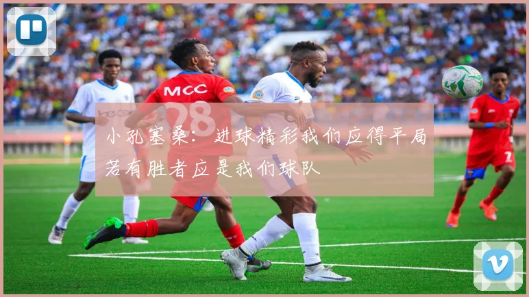 小孔塞桑：进球精彩我们应得平局若有胜者应是我们球队