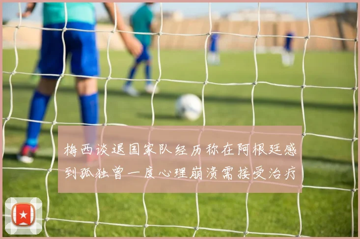 梅西谈退国家队经历称在阿根廷感到孤独曾一度心理崩溃需接受治疗