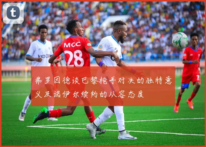 弗罗因德谈巴黎枪手对决的独特意义及诺伊尔续约的从容态度